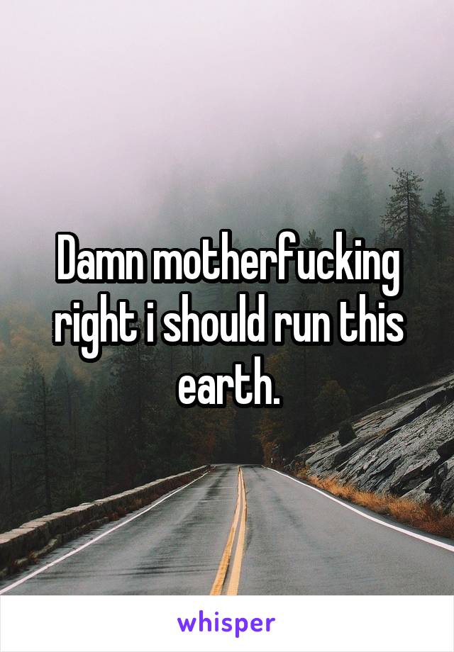 Damn motherfucking right i should run this earth.