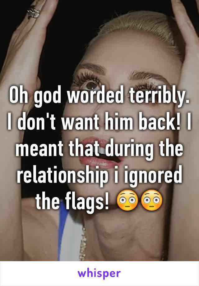 Oh god worded terribly. I don't want him back! I meant that during the relationship i ignored the flags! 😳😳