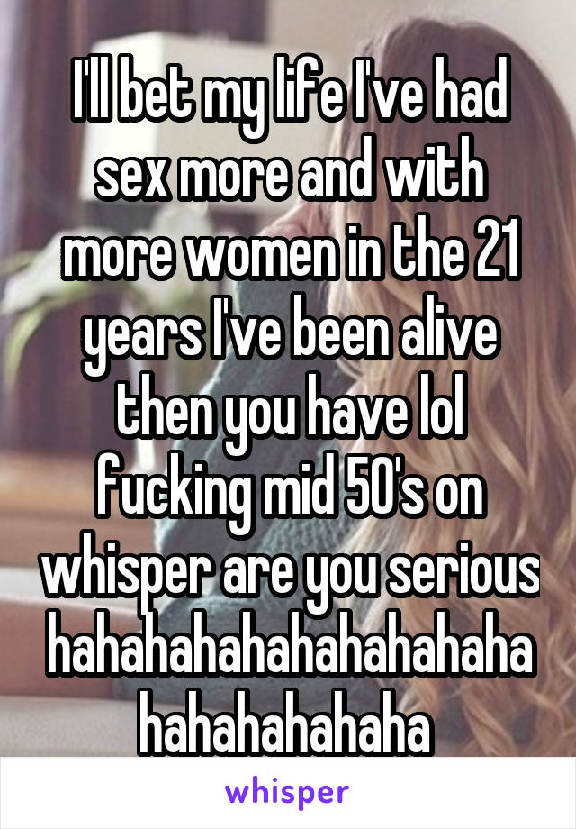 I'll bet my life I've had sex more and with more women in the 21 years I've been alive then you have lol fucking mid 50's on whisper are you serious hahahahahahahahahahahahahahahaha 