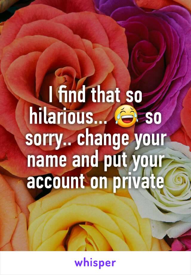 I find that so hilarious... 😂 so sorry.. change your name and put your account on private