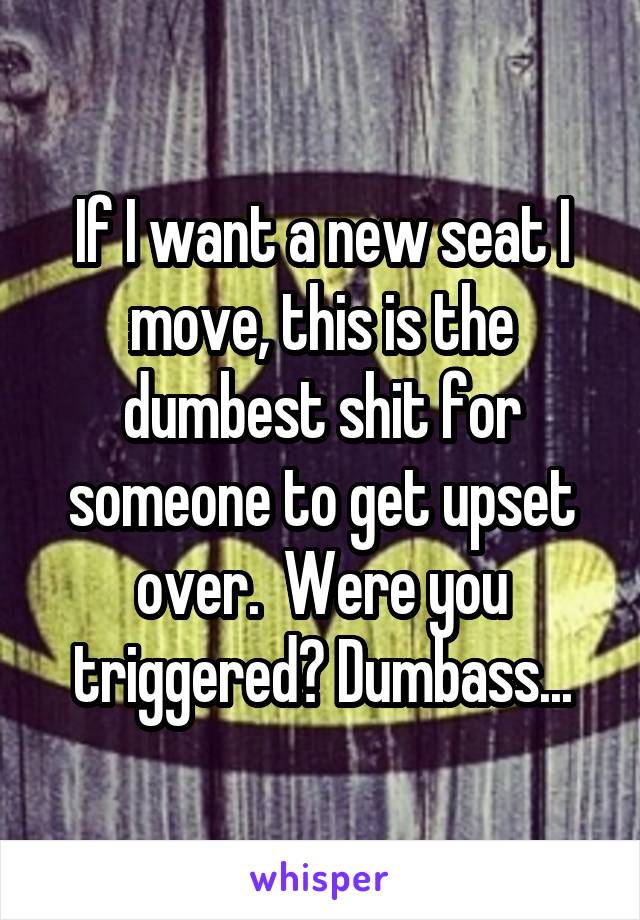 If I want a new seat I move, this is the dumbest shit for someone to get upset over.  Were you triggered? Dumbass...