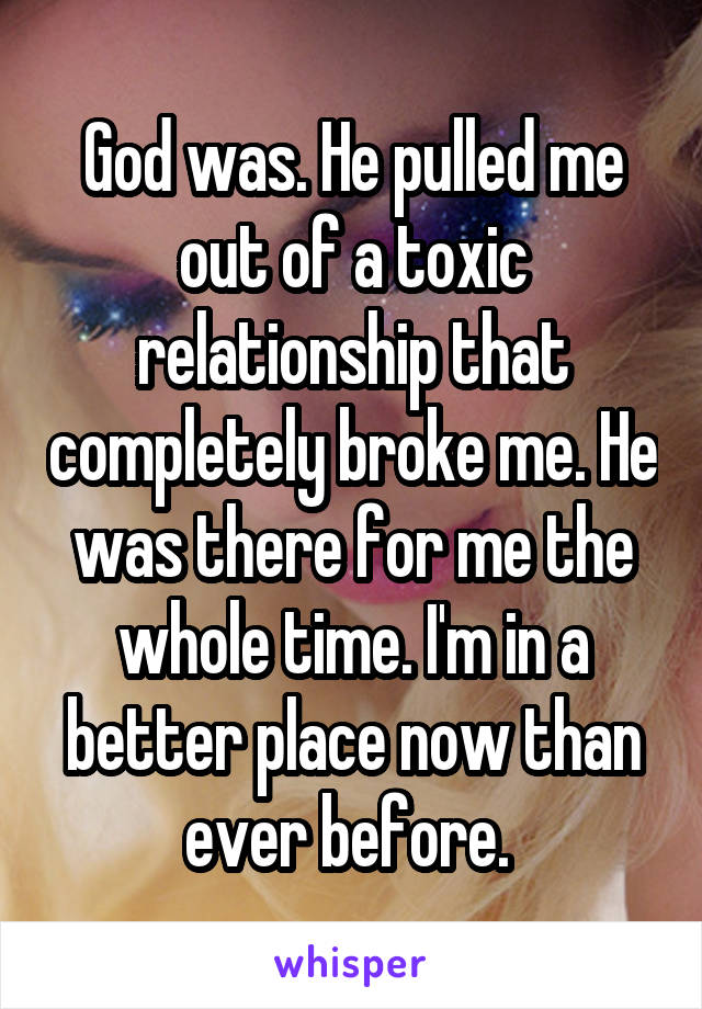 God was. He pulled me out of a toxic relationship that completely broke me. He was there for me the whole time. I'm in a better place now than ever before. 