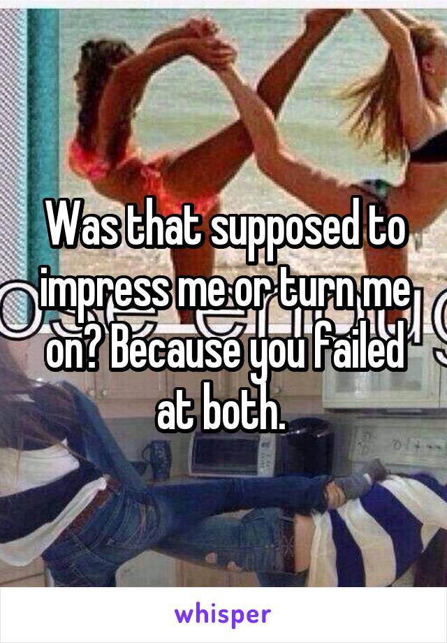 Was that supposed to impress me or turn me on? Because you failed at both. 