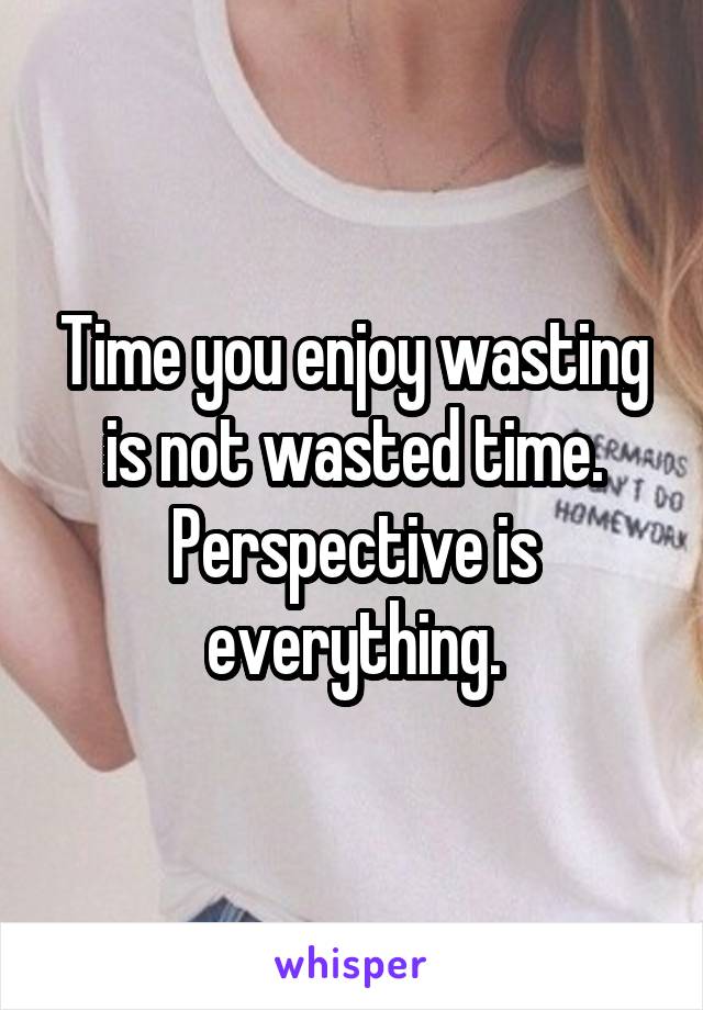 Time you enjoy wasting is not wasted time. Perspective is everything.