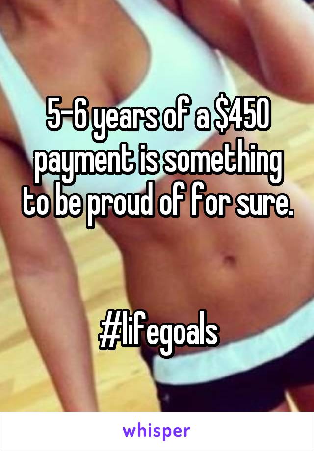 5-6 years of a $450 payment is something to be proud of for sure. 

#lifegoals