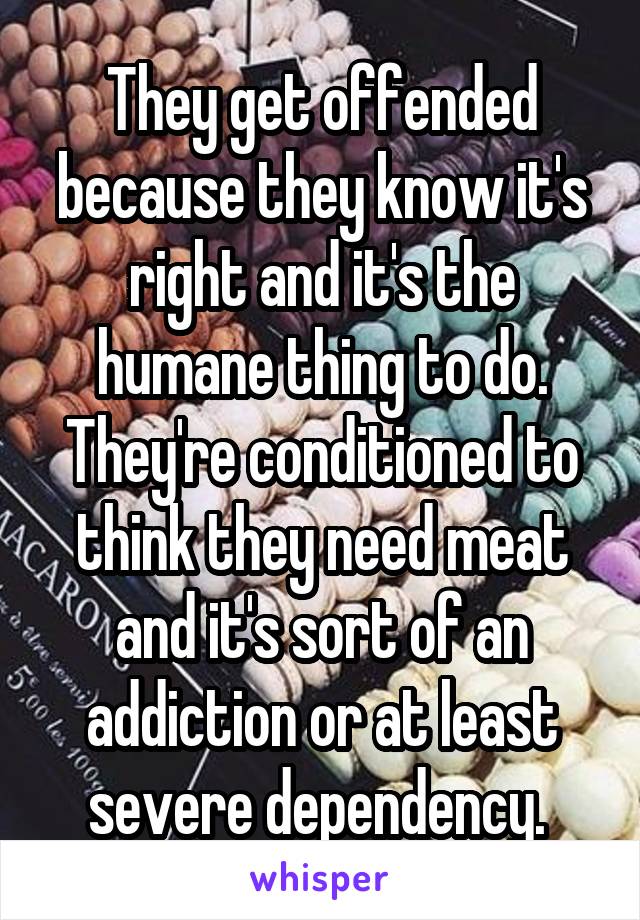 They get offended because they know it's right and it's the humane thing to do. They're conditioned to think they need meat and it's sort of an addiction or at least severe dependency. 