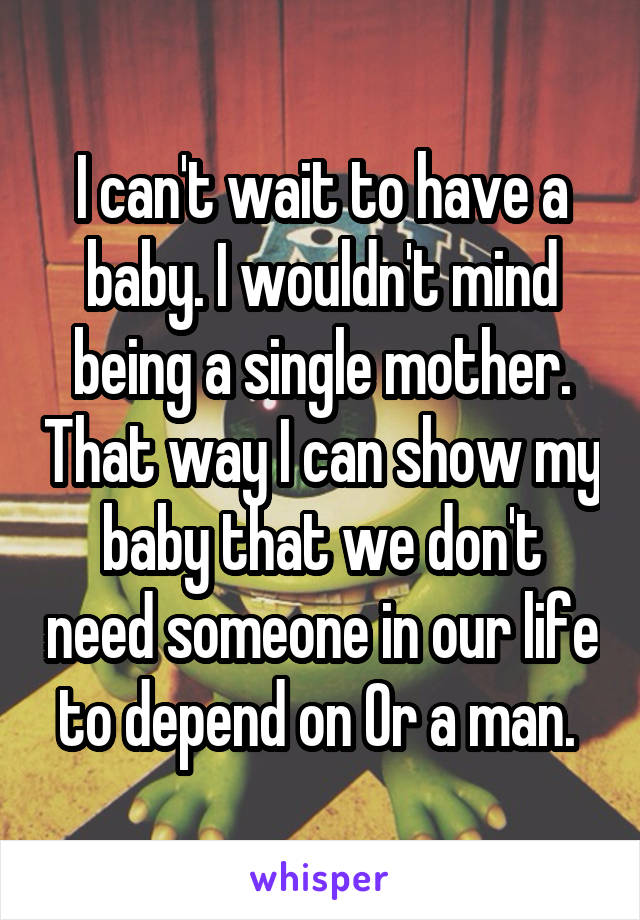 I can't wait to have a baby. I wouldn't mind being a single mother. That way I can show my baby that we don't need someone in our life to depend on Or a man. 
