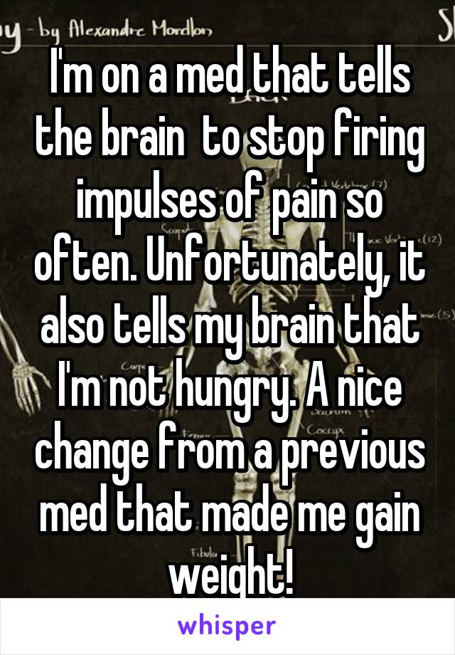 I'm on a med that tells the brain  to stop firing impulses of pain so often. Unfortunately, it also tells my brain that I'm not hungry. A nice change from a previous med that made me gain weight!