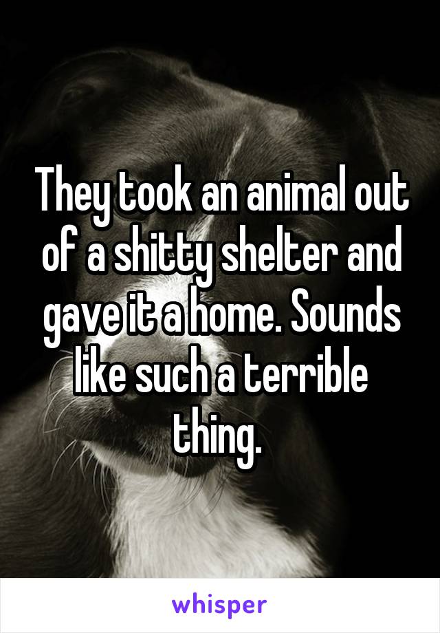 They took an animal out of a shitty shelter and gave it a home. Sounds like such a terrible thing. 