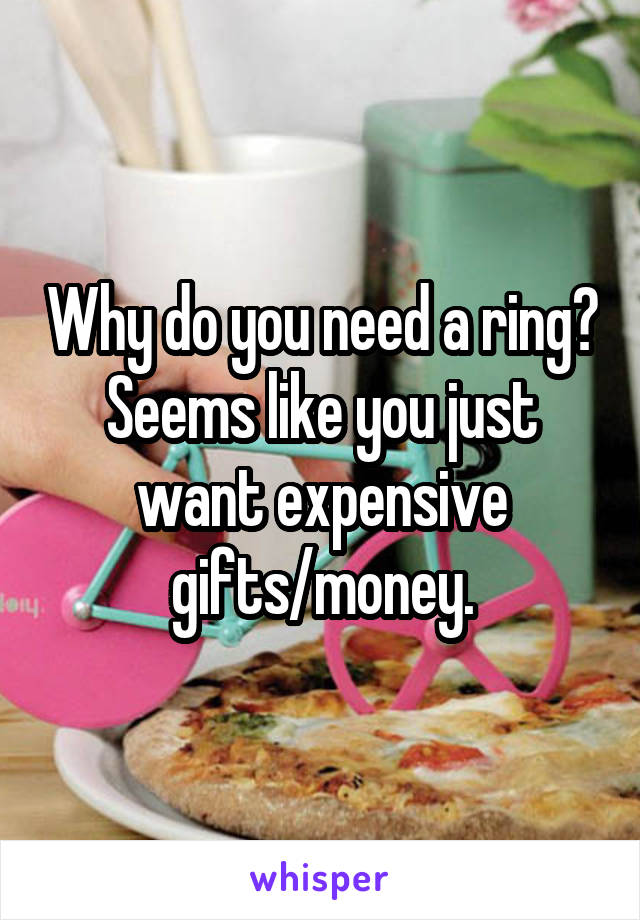 Why do you need a ring? Seems like you just want expensive gifts/money.