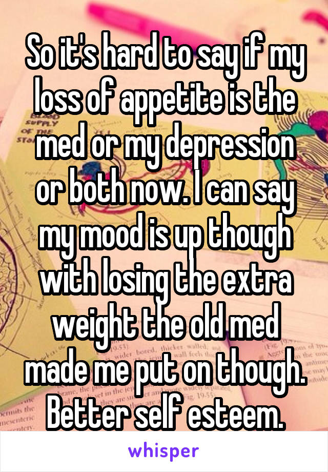 So it's hard to say if my loss of appetite is the med or my depression or both now. I can say my mood is up though with losing the extra weight the old med made me put on though. Better self esteem.