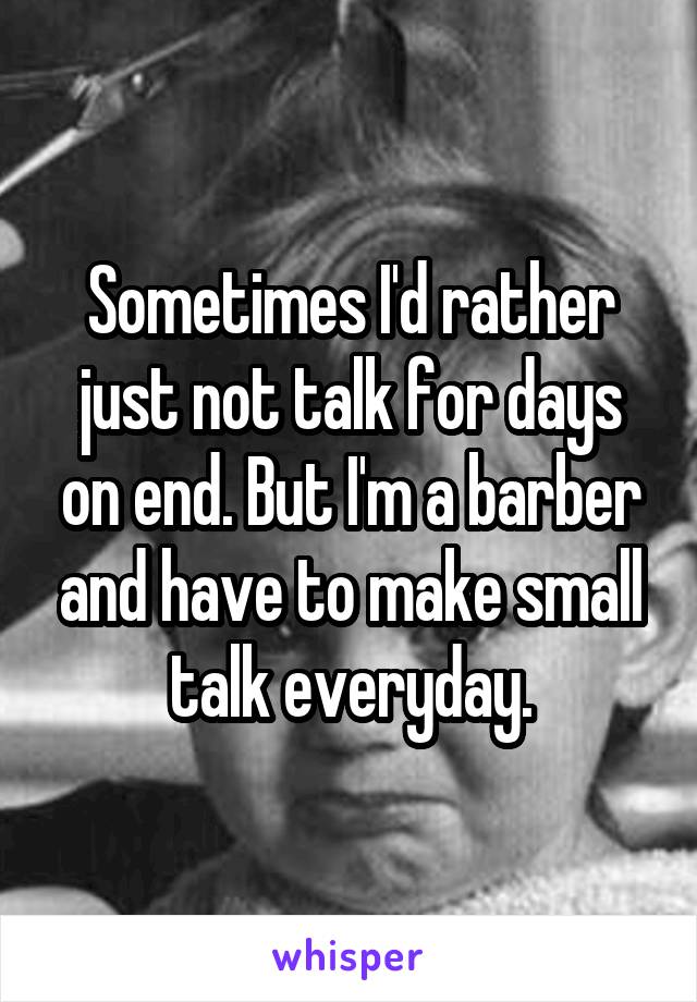 Sometimes I'd rather just not talk for days on end. But I'm a barber and have to make small talk everyday.
