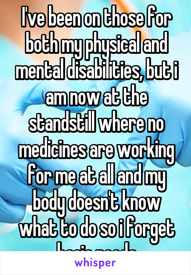 I've been on those for both my physical and mental disabilities, but i am now at the standstill where no medicines are working for me at all and my body doesn't know what to do so i forget basic needs