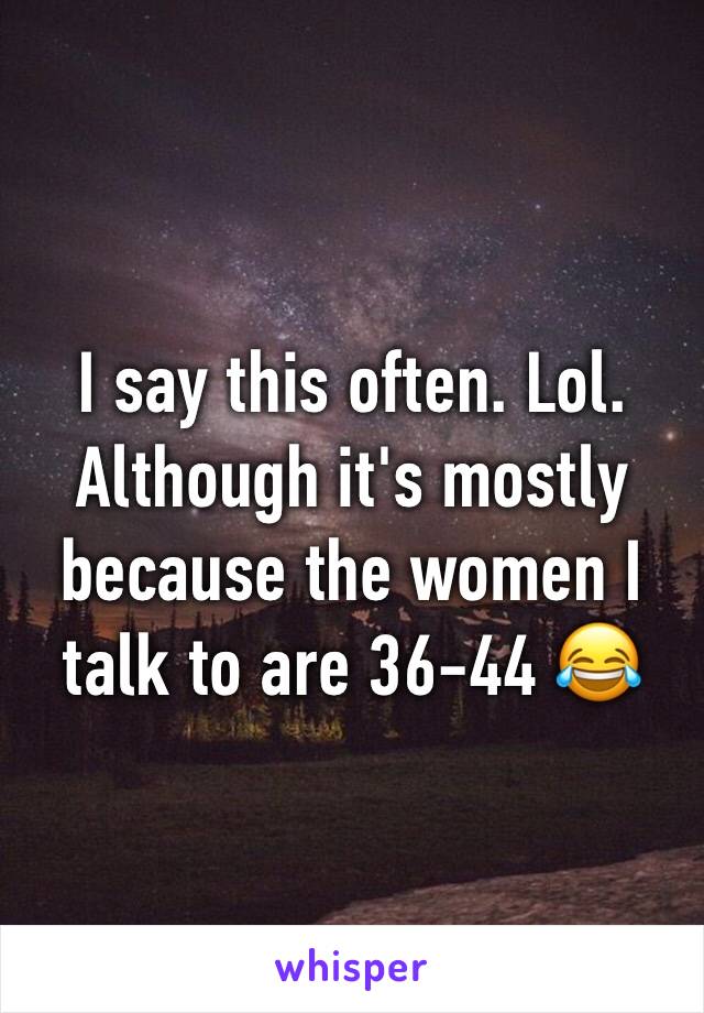 I say this often. Lol. Although it's mostly because the women I talk to are 36-44 😂