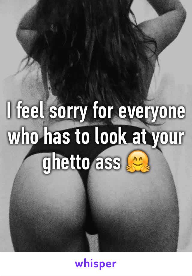 I feel sorry for everyone who has to look at your ghetto ass 🤗