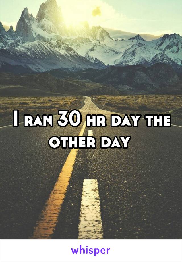 I ran 30 hr day the other day 