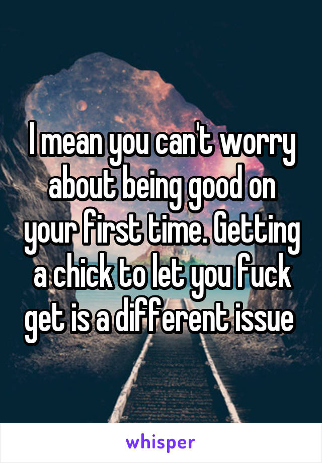 I mean you can't worry about being good on your first time. Getting a chick to let you fuck get is a different issue 