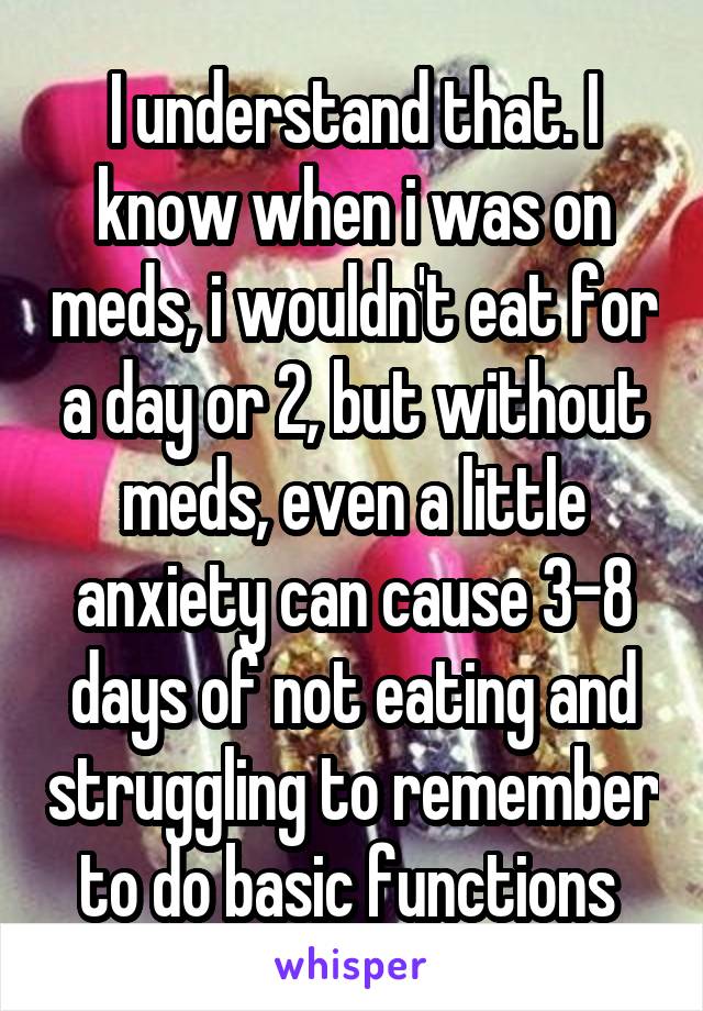 I understand that. I know when i was on meds, i wouldn't eat for a day or 2, but without meds, even a little anxiety can cause 3-8 days of not eating and struggling to remember to do basic functions 