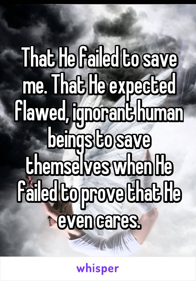 That He failed to save me. That He expected flawed, ignorant human beings to save themselves when He failed to prove that He even cares.