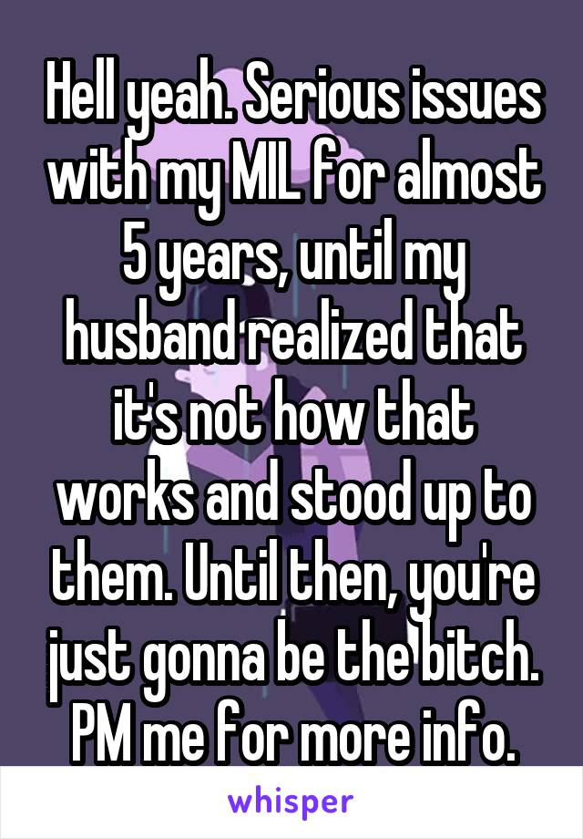 Hell yeah. Serious issues with my MIL for almost 5 years, until my husband realized that it's not how that works and stood up to them. Until then, you're just gonna be the bitch. PM me for more info.