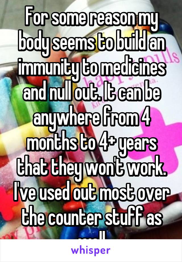 For some reason my body seems to build an immunity to medicines and null out. It can be anywhere from 4 months to 4+ years that they won't work. I've used out most over the counter stuff as well