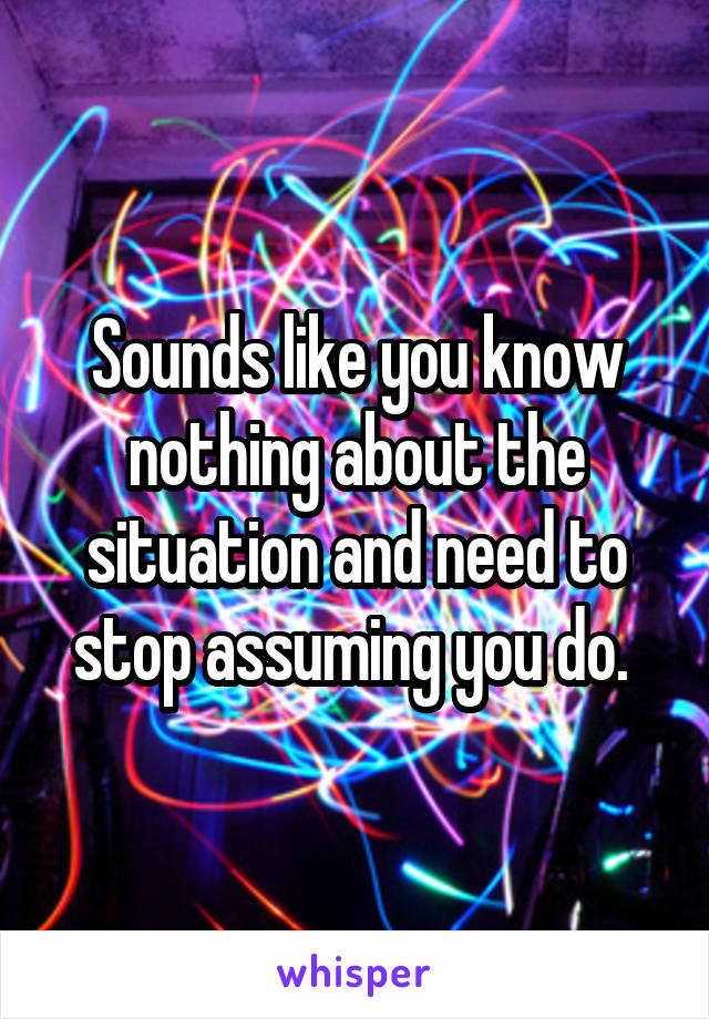 Sounds like you know nothing about the situation and need to stop assuming you do. 