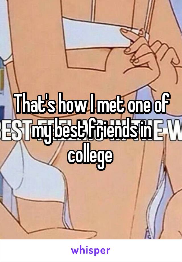 That's how I met one of my best friends in college 