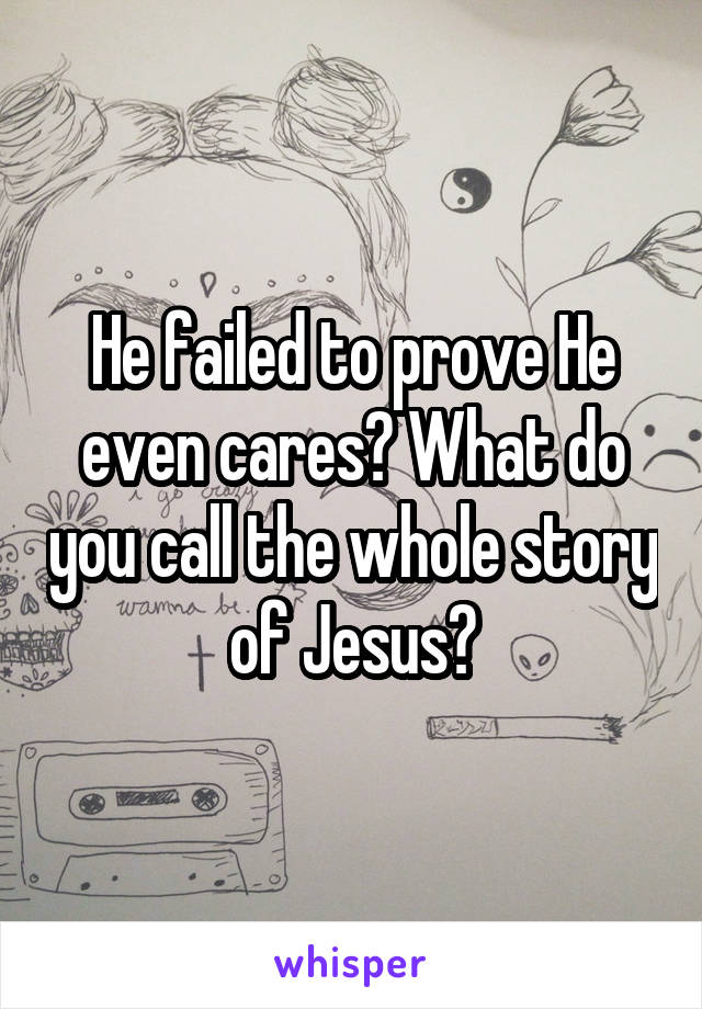 He failed to prove He even cares? What do you call the whole story of Jesus?