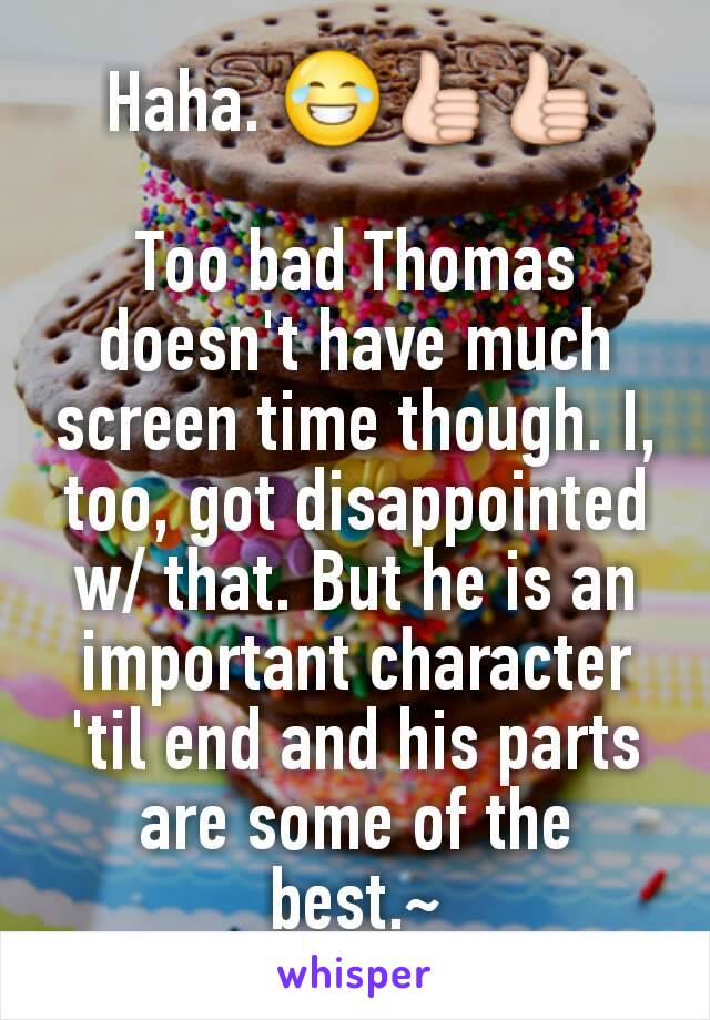 Haha. 😂👍👍

Too bad Thomas doesn't have much screen time though. I, too, got disappointed w/ that. But he is an important character 'til end and his parts are some of the best.~