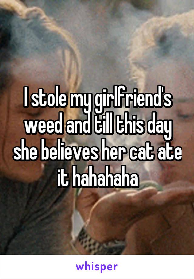 I stole my girlfriend's weed and till this day she believes her cat ate it hahahaha