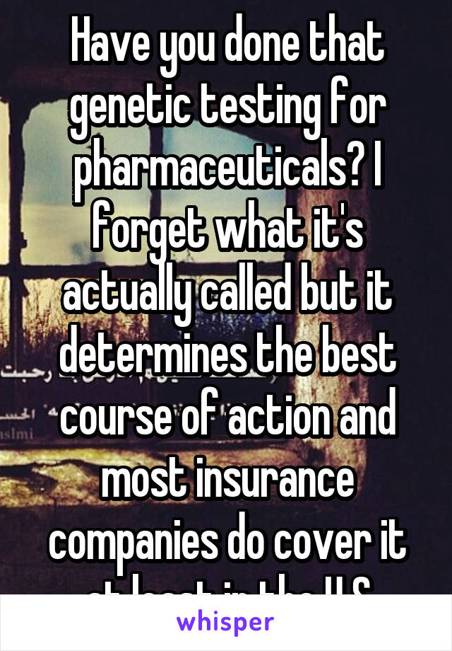 Have you done that genetic testing for pharmaceuticals? I forget what it's actually called but it determines the best course of action and most insurance companies do cover it at least in the U.S