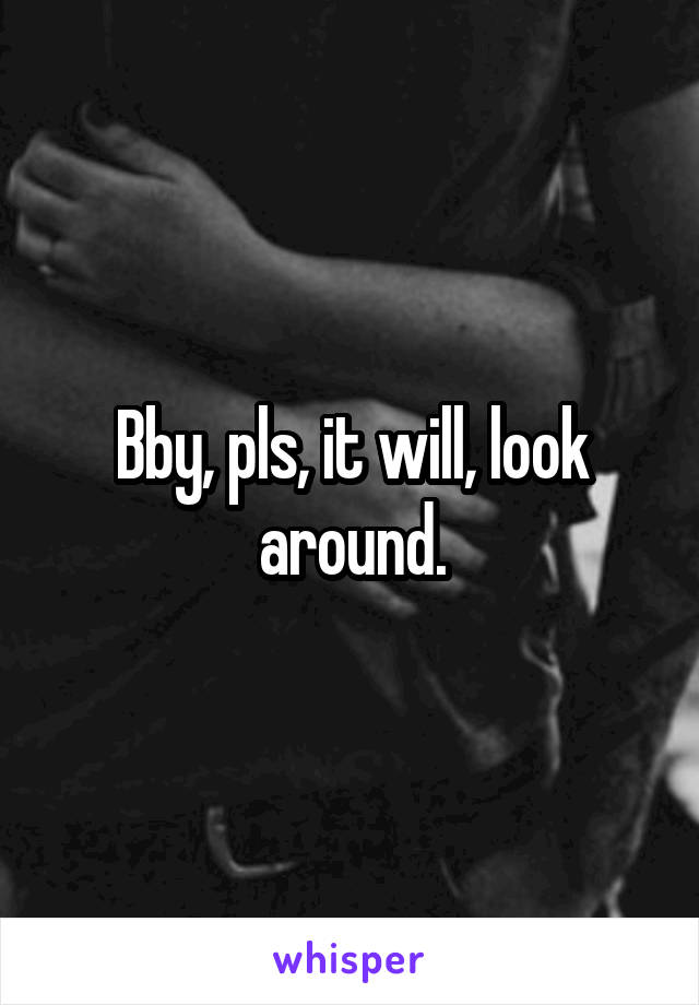 Bby, pls, it will, look around.