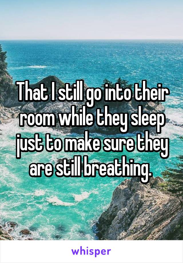 That I still go into their room while they sleep just to make sure they are still breathing. 
