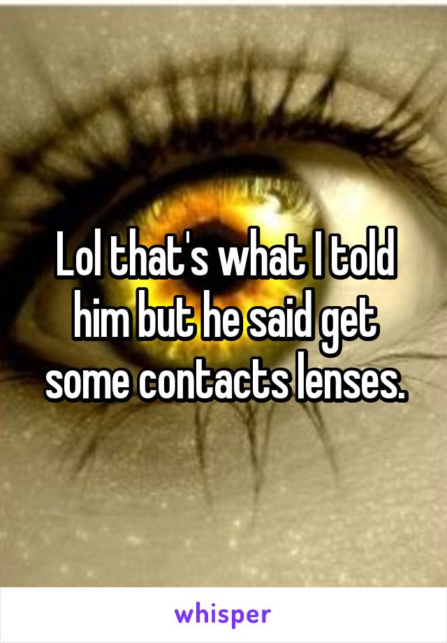 Lol that's what I told him but he said get some contacts lenses.