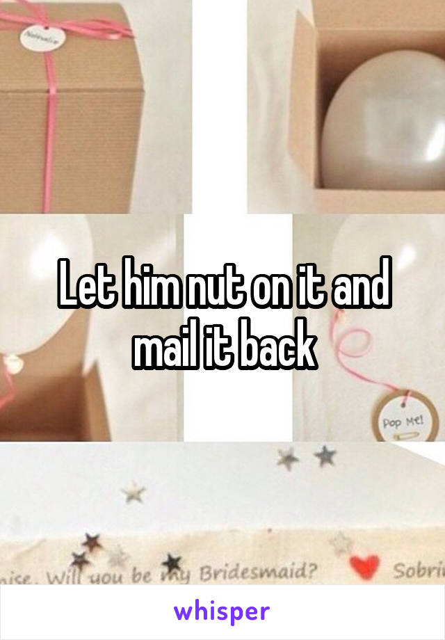 Let him nut on it and mail it back