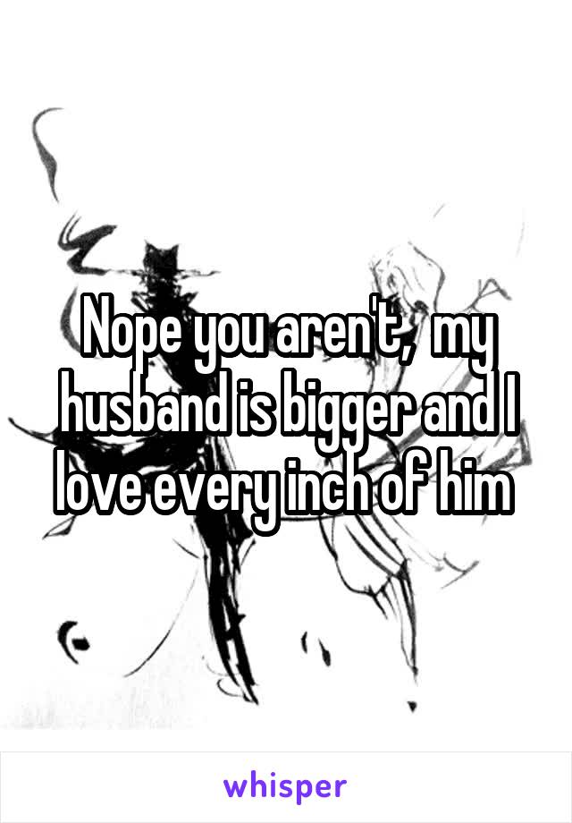 Nope you aren't,  my husband is bigger and I love every inch of him 