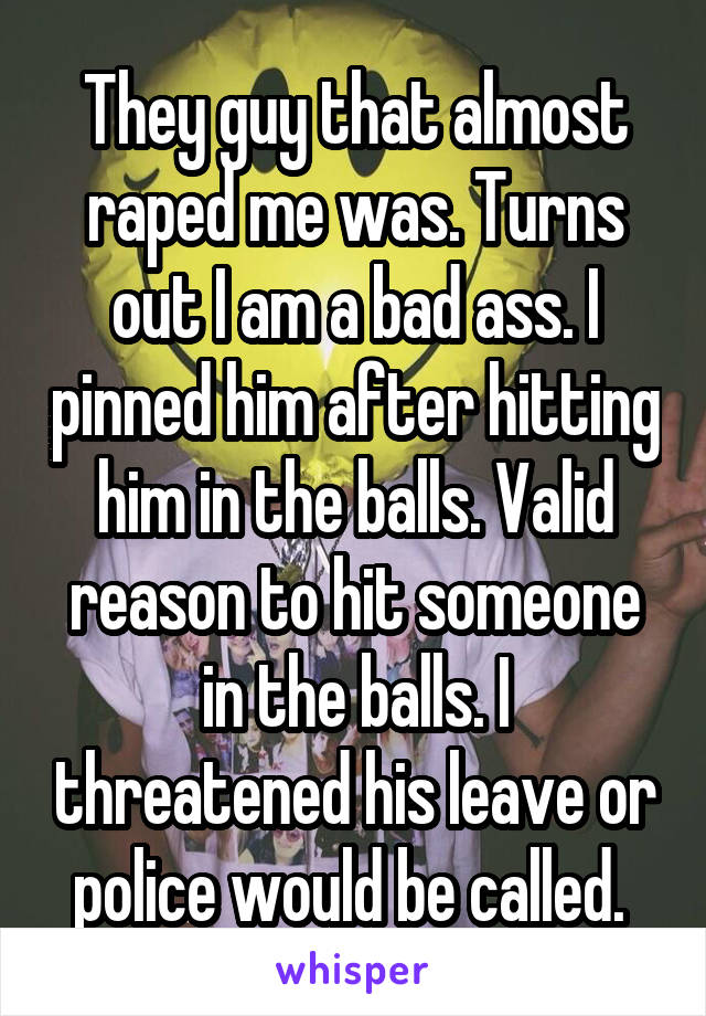 They guy that almost raped me was. Turns out I am a bad ass. I pinned him after hitting him in the balls. Valid reason to hit someone in the balls. I threatened his leave or police would be called. 