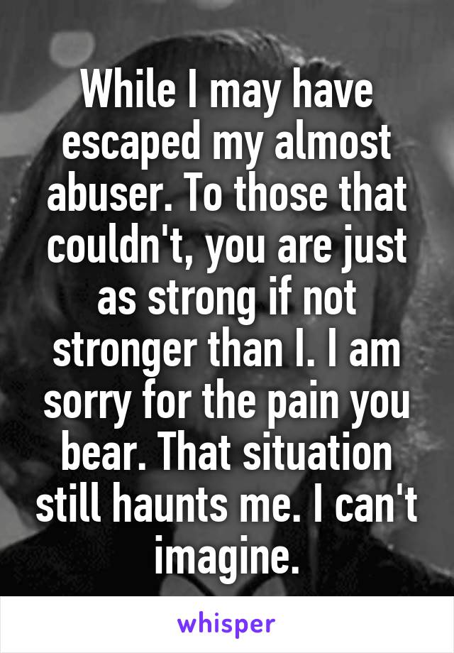 While I may have escaped my almost abuser. To those that couldn't, you are just as strong if not stronger than I. I am sorry for the pain you bear. That situation still haunts me. I can't imagine.