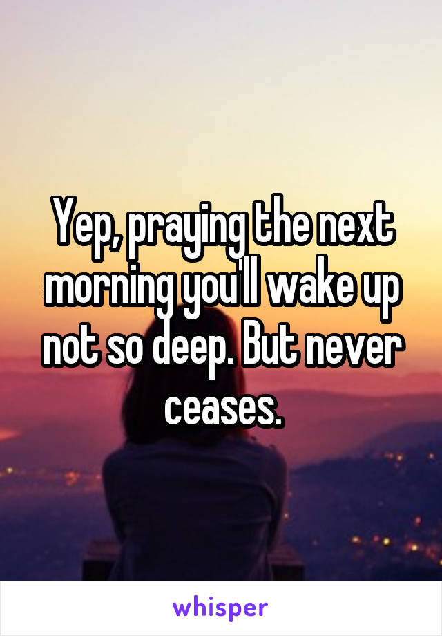 Yep, praying the next morning you'll wake up not so deep. But never ceases.