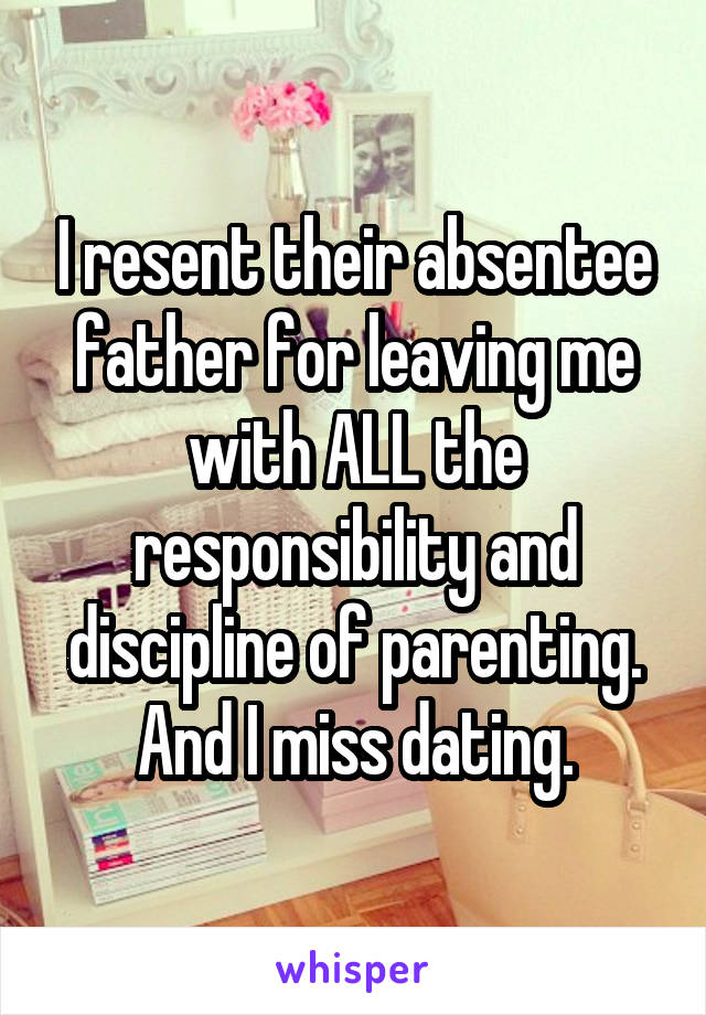 I resent their absentee father for leaving me with ALL the responsibility and discipline of parenting.
And I miss dating.