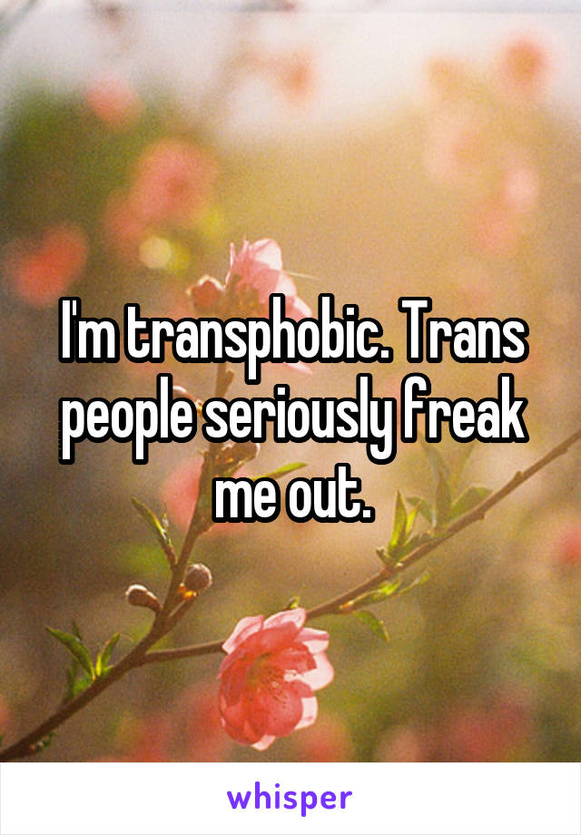I'm transphobic. Trans people seriously freak me out.