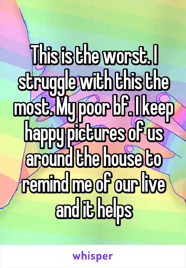 This is the worst. I struggle with this the most. My poor bf. I keep happy pictures of us around the house to remind me of our live and it helps