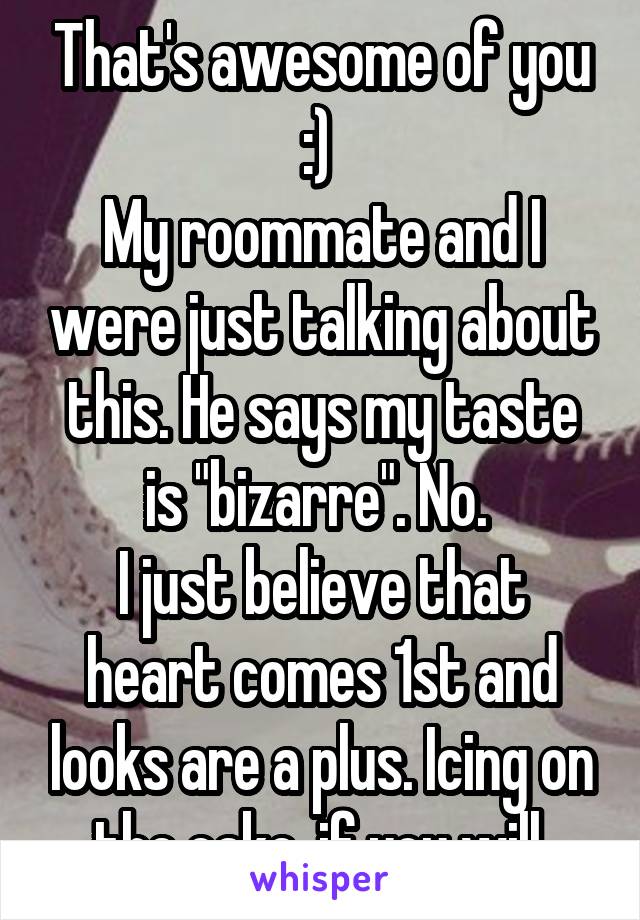 That's awesome of you :) 
My roommate and I were just talking about this. He says my taste is "bizarre". No. 
I just believe that heart comes 1st and looks are a plus. Icing on the cake, if you will.