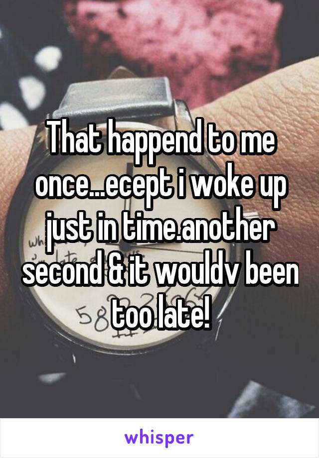 That happend to me once...ecept i woke up just in time.another second & it wouldv been too late!