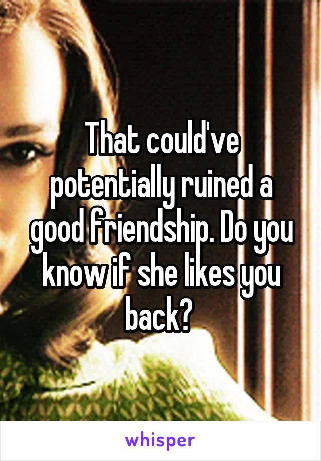 That could've potentially ruined a good friendship. Do you know if she likes you back? 