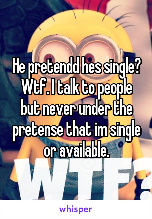 He pretendd hes single? Wtf. I talk to people but never under the pretense that im single or available.