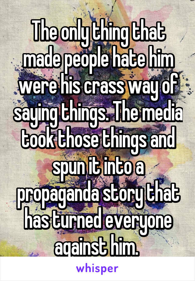 The only thing that made people hate him were his crass way of saying things. The media took those things and spun it into a propaganda story that has turned everyone against him. 