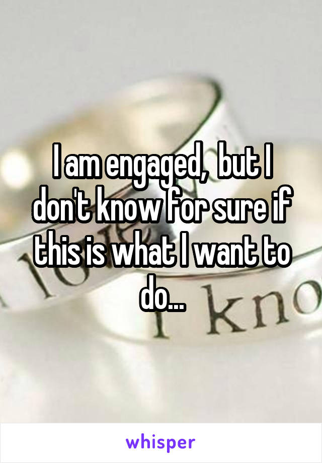 I am engaged,  but I don't know for sure if this is what I want to do...