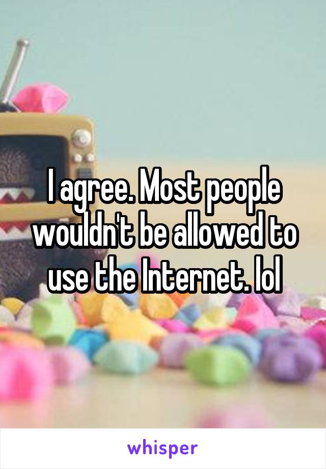 I agree. Most people wouldn't be allowed to use the Internet. lol