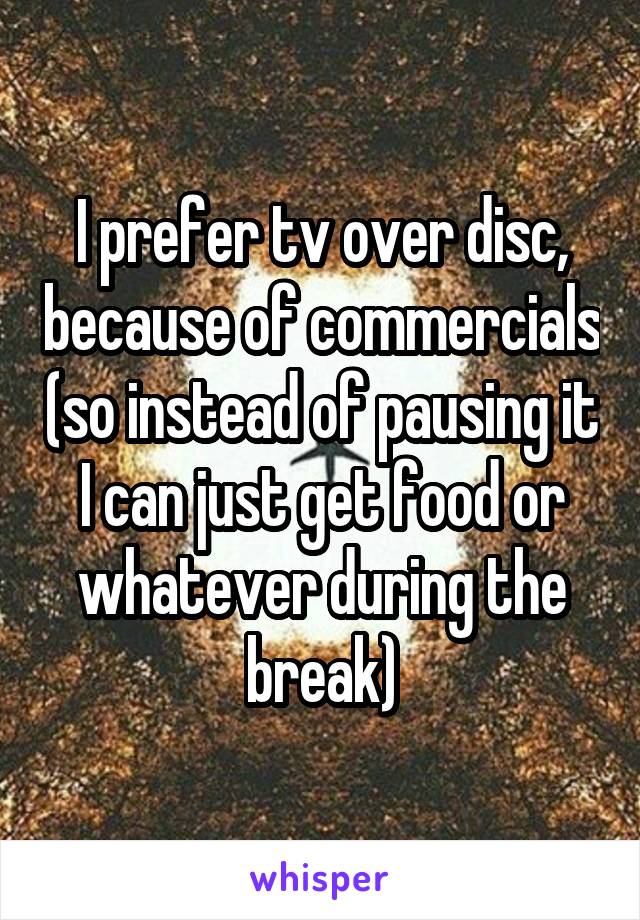 I prefer tv over disc, because of commercials (so instead of pausing it I can just get food or whatever during the break)